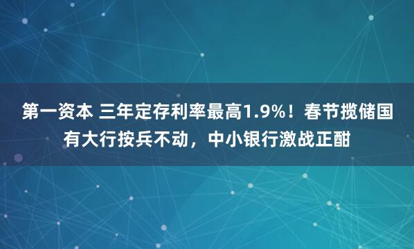 第一资本 三年定存利率最高1.9%！春节揽储国有大行按兵不动，中小银行激战正酣