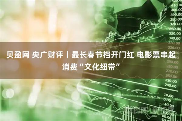 贝盈网 央广财评丨最长春节档开门红 电影票串起消费“文化纽带”