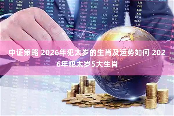 中证策略 2026年犯太岁的生肖及运势如何 2026年犯太岁5大生肖