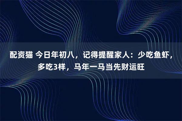 配资猫 今日年初八，记得提醒家人：少吃鱼虾，多吃3样，马年一马当先财运旺