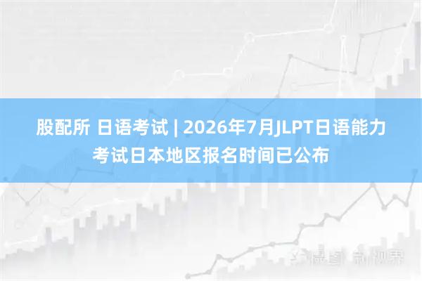 股配所 日语考试 | 2026年7月JLPT日语能力考试日本地区报名时间已公布