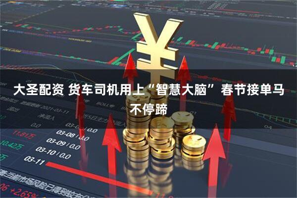 大圣配资 货车司机用上“智慧大脑” 春节接单马不停蹄