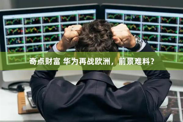 奇点财富 华为再战欧洲，前景难料？