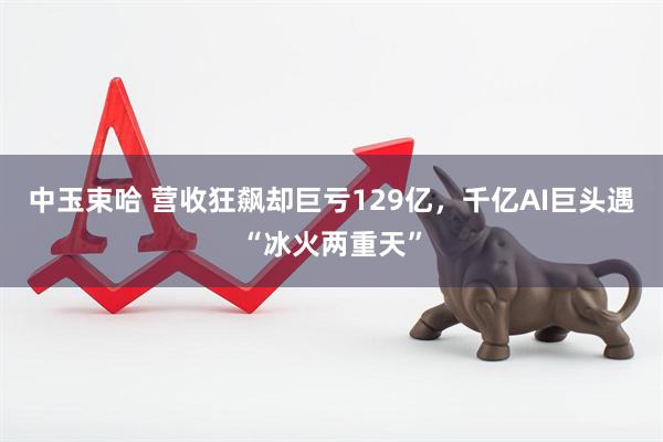 中玉束哈 营收狂飙却巨亏129亿，千亿AI巨头遇“冰火两重天”