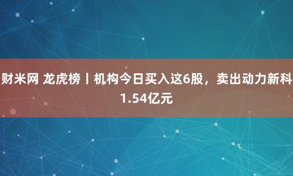 财米网 龙虎榜丨机构今日买入这6股，卖出动力新科1.54亿元