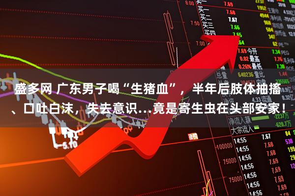 盛多网 广东男子喝“生猪血”，半年后肢体抽搐、口吐白沫，失去意识…竟是寄生虫在头部安家！