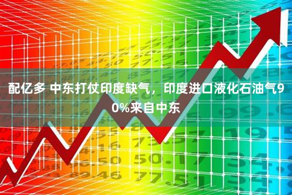 配亿多 中东打仗印度缺气，印度进口液化石油气90%来自中东