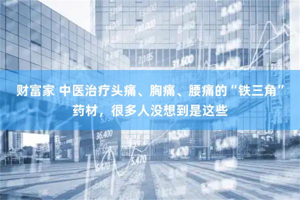 财富家 中医治疗头痛、胸痛、腰痛的“铁三角”药材，很多人没想到是这些