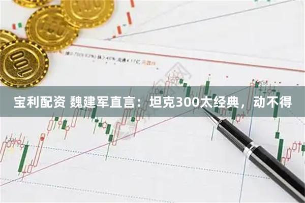 宝利配资 魏建军直言：坦克300太经典，动不得
