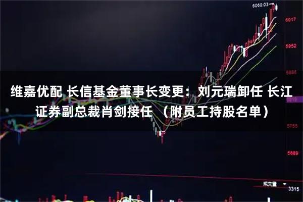 维嘉优配 长信基金董事长变更：刘元瑞卸任 长江证券副总裁肖剑接任 （附员工持股名单）