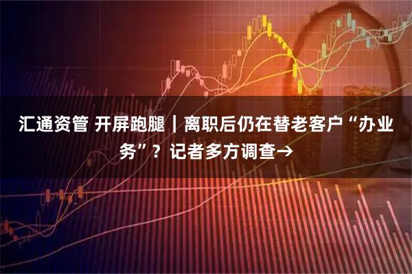 汇通资管 开屏跑腿｜离职后仍在替老客户“办业务”？记者多方调查→