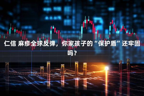 仁信 麻疹全球反弹，你家孩子的“保护盾”还牢固吗？
