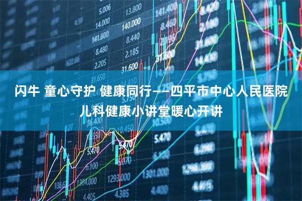 闪牛 童心守护 健康同行——四平市中心人民医院儿科健康小讲堂暖心开讲