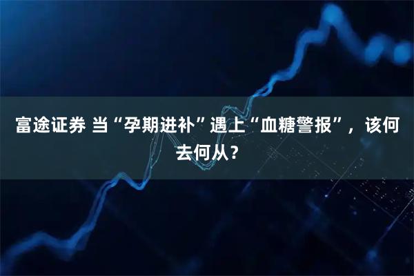 富途证券 当“孕期进补”遇上“血糖警报”，该何去何从？