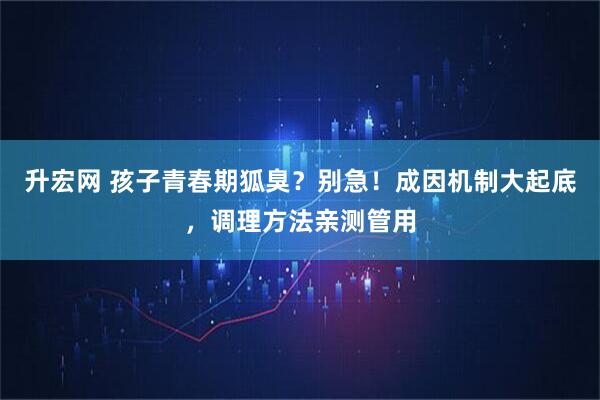 升宏网 孩子青春期狐臭？别急！成因机制大起底，调理方法亲测管用