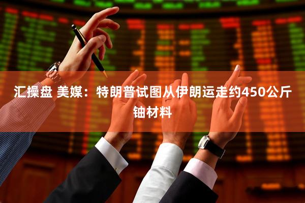 汇操盘 美媒：特朗普试图从伊朗运走约450公斤铀材料