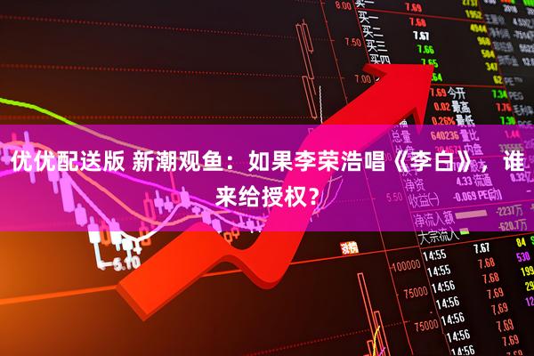 优优配送版 新潮观鱼：如果李荣浩唱《李白》，谁来给授权？