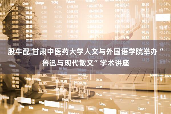 股牛配 甘肃中医药大学人文与外国语学院举办“鲁迅与现代散文”学术讲座