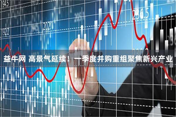 益牛网 高景气延续！一季度并购重组聚焦新兴产业