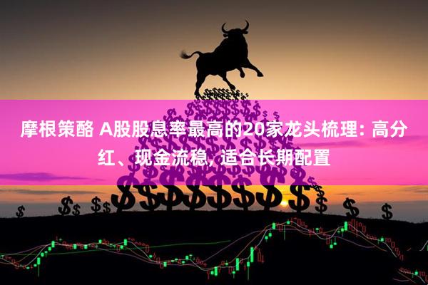 摩根策酪 A股股息率最高的20家龙头梳理: 高分红、现金流稳, 适合长期配置