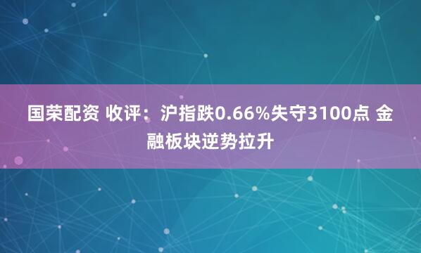 国荣配资 收评：沪指跌0.66%失守3100点 金融板块逆势拉升