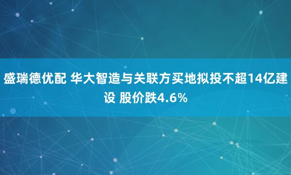盛瑞德优配 华大智造与关联方买地拟投不超14亿建设 股价跌4.6%