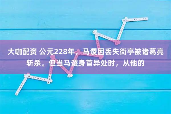 大咖配资 公元228年，马谡因丢失街亭被诸葛亮斩杀。但当马谡身首异处时，从他的