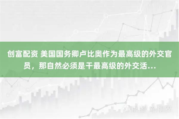 创富配资 美国国务卿卢比奥作为最高级的外交官员，那自然必须是干最高级的外交活…
