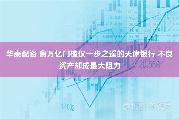 华泰配资 离万亿门槛仅一步之遥的天津银行 不良资产却成最大阻力