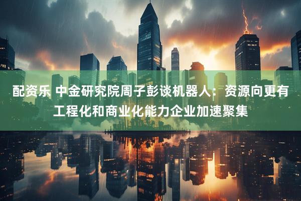 配资乐 中金研究院周子彭谈机器人：资源向更有工程化和商业化能力企业加速聚集