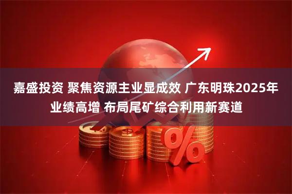 嘉盛投资 聚焦资源主业显成效 广东明珠2025年业绩高增 布局尾矿综合利用新赛道