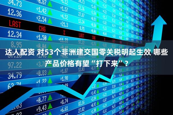 达人配资 对53个非洲建交国零关税明起生效 哪些产品价格有望“打下来”？