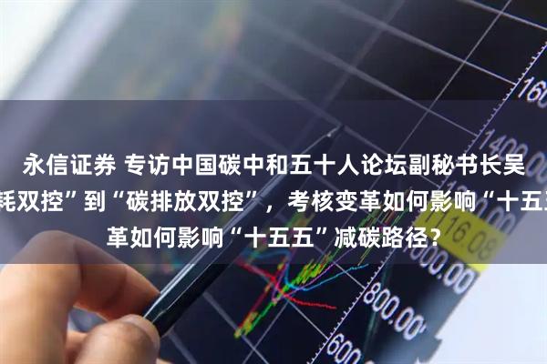 永信证券 专访中国碳中和五十人论坛副秘书长吴宏杰：从“能耗双控”到“碳排放双控”，考核变革如何影响“十五五”减碳路径？