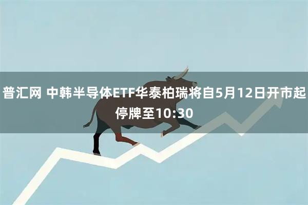 普汇网 中韩半导体ETF华泰柏瑞将自5月12日开市起停牌至10:30