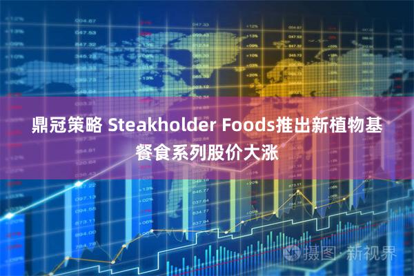 鼎冠策略 Steakholder Foods推出新植物基餐食系列股价大涨