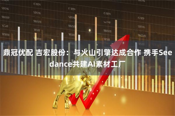 鼎冠优配 吉宏股份:与火山引擎达成合作 携手Seedance共建AI素材工厂