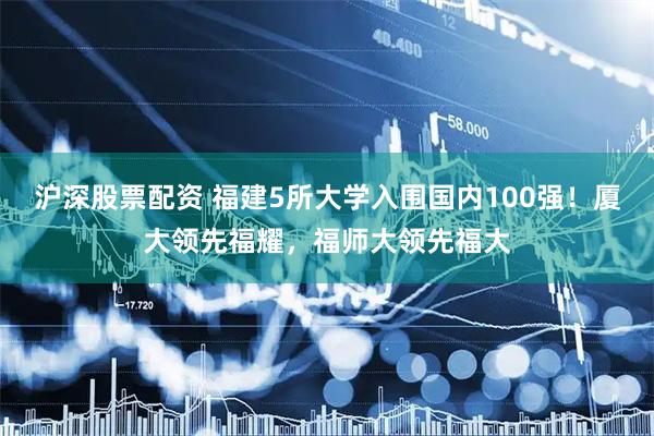 沪深股票配资 福建5所大学入围国内100强！厦大领先福耀，福师大领先福大
