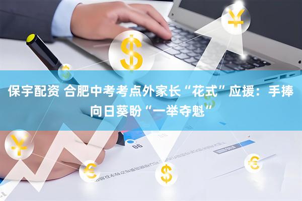 保宇配资 合肥中考考点外家长“花式”应援：手捧向日葵盼“一举夺魁”