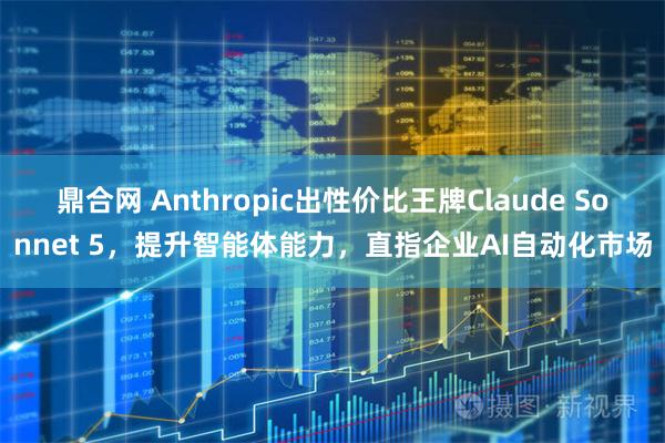 鼎合网 Anthropic出性价比王牌Claude Sonnet 5，提升智能体能力，直指企业AI自动化市场