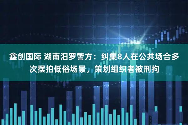 鑫创国际 湖南汨罗警方：纠集8人在公共场合多次摆拍低俗场景，策划组织者被刑拘