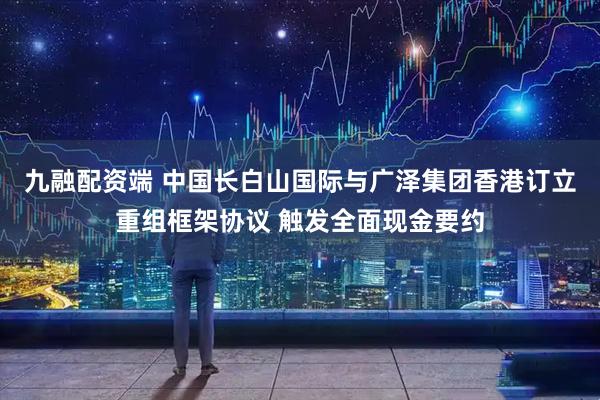 九融配资端 中国长白山国际与广泽集团香港订立重组框架协议 触发全面现金要约