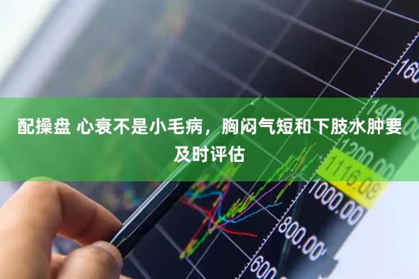配操盘 心衰不是小毛病,胸闷气短和下肢水肿要及时评估