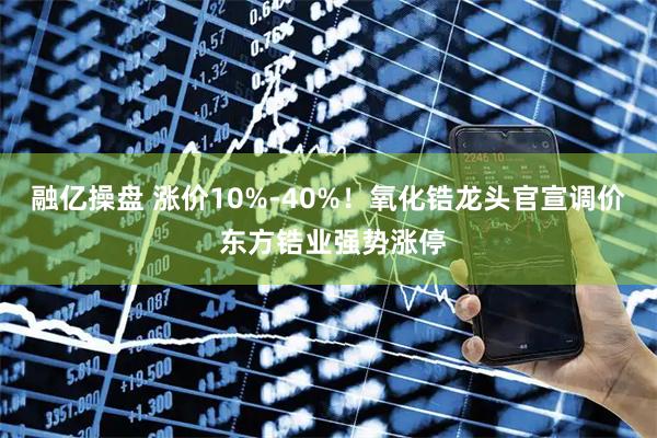 融亿操盘 涨价10%-40%！氧化锆龙头官宣调价 东方锆业强势涨停