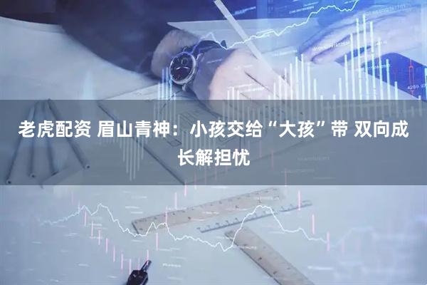 老虎配资 眉山青神：小孩交给“大孩”带 双向成长解担忧