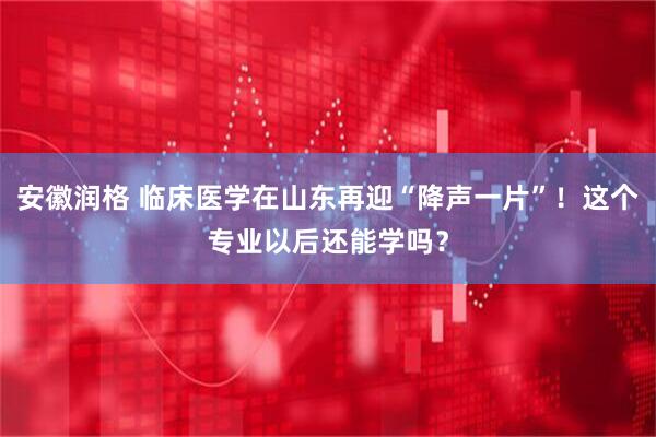 安徽润格 临床医学在山东再迎“降声一片”！这个专业以后还能学吗？
