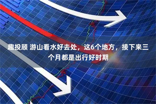 趣投顾 游山看水好去处，这6个地方，接下来三个月都是出行好时期