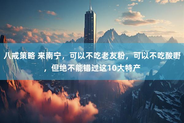 八戒策略 来南宁，可以不吃老友粉，可以不吃酸嘢，但绝不能错过这10大特产