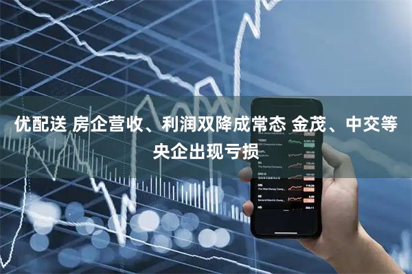 优配送 房企营收、利润双降成常态 金茂、中交等央企出现亏损