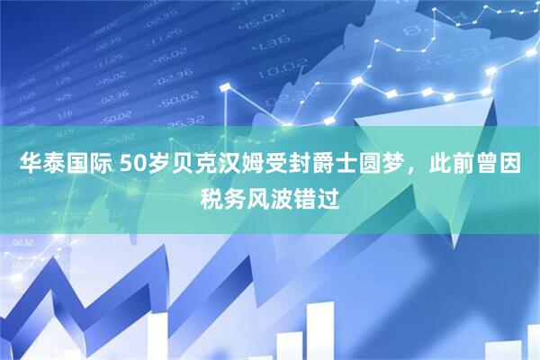 华泰国际 50岁贝克汉姆受封爵士圆梦，此前曾因税务风波错过