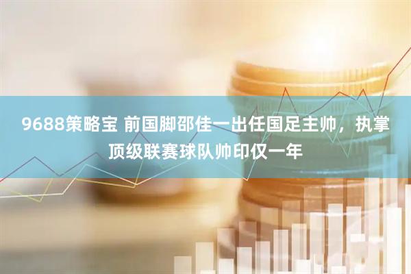 9688策略宝 前国脚邵佳一出任国足主帅，执掌顶级联赛球队帅印仅一年